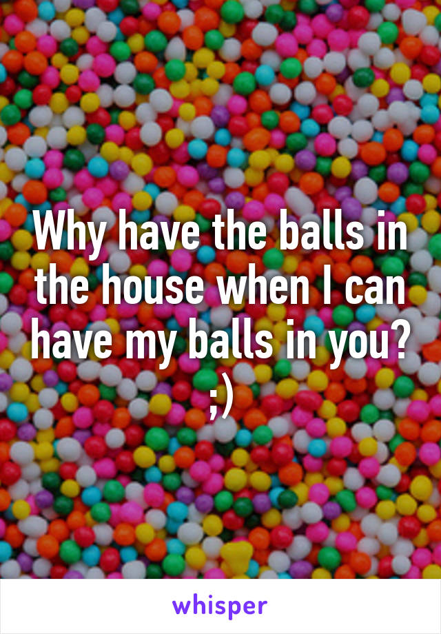 Why have the balls in the house when I can have my balls in you? ;)