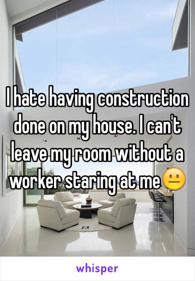 I hate having construction done on my house. I can't leave my room without a worker staring at me😐