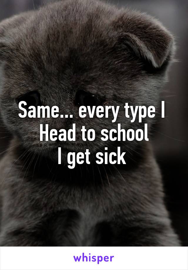 Same... every type I 
Head to school
I get sick 