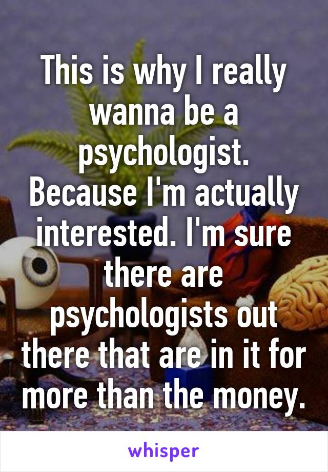 This is why I really wanna be a psychologist. Because I'm actually interested. I'm sure there are psychologists out there that are in it for more than the money.