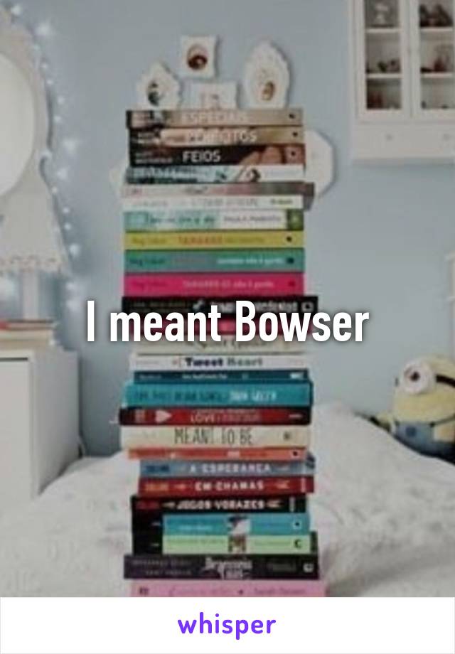 I meant Bowser