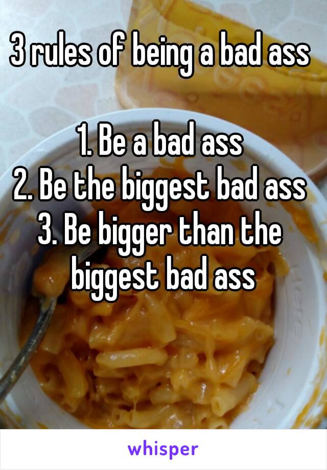 3 rules of being a bad ass

1. Be a bad ass
2. Be the biggest bad ass
3. Be bigger than the biggest bad ass