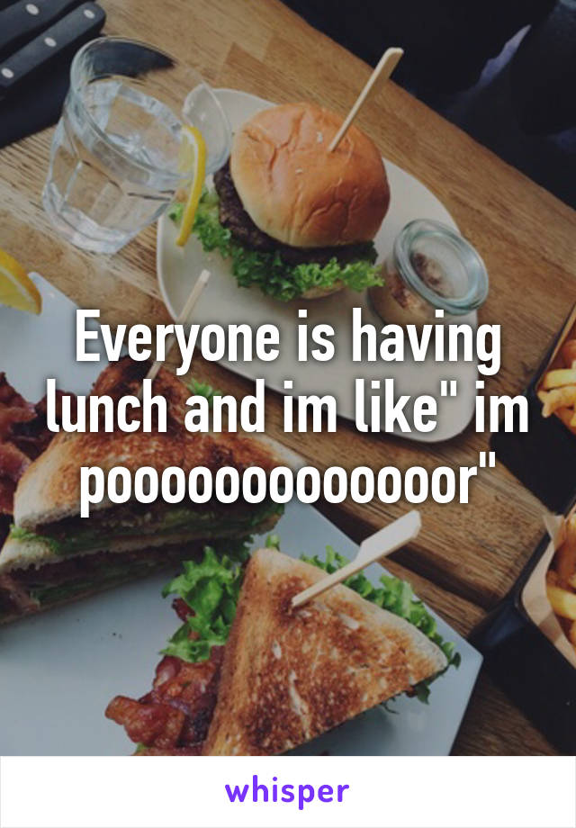 Everyone is having lunch and im like" im pooooooooooooor"