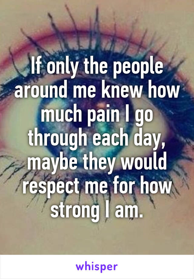 If only the people around me knew how much pain I go through each day, maybe they would respect me for how strong I am.