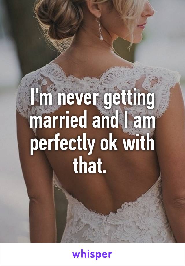 I'm never getting married and I am perfectly ok with that. 