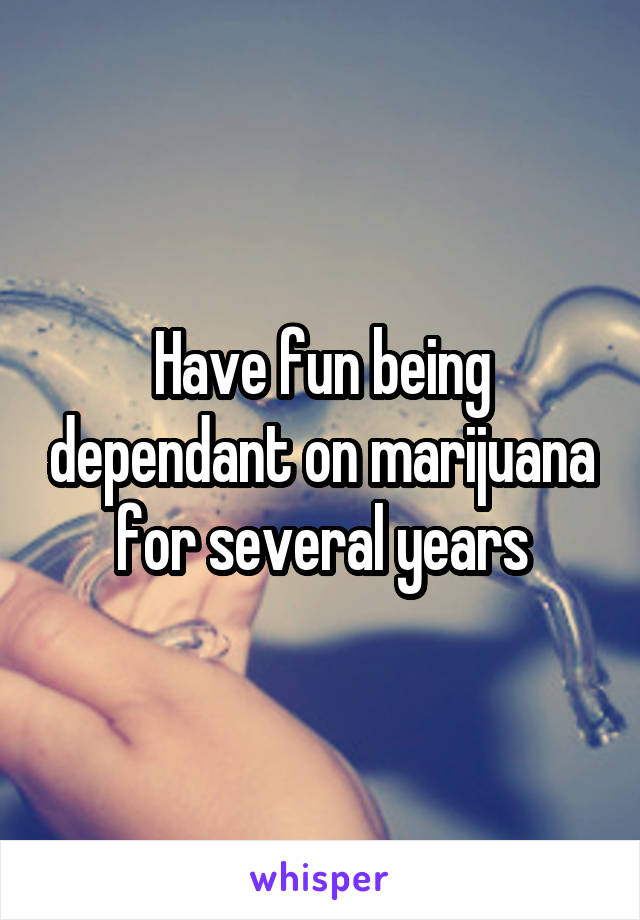 Have fun being dependant on marijuana for several years