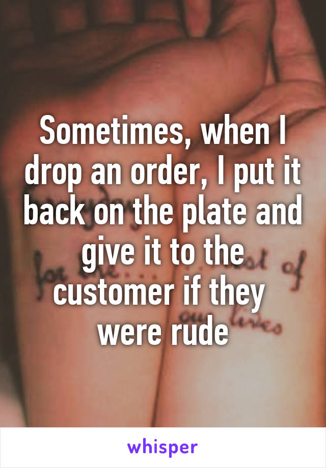 Sometimes, when I drop an order, I put it back on the plate and give it to the customer if they  were rude