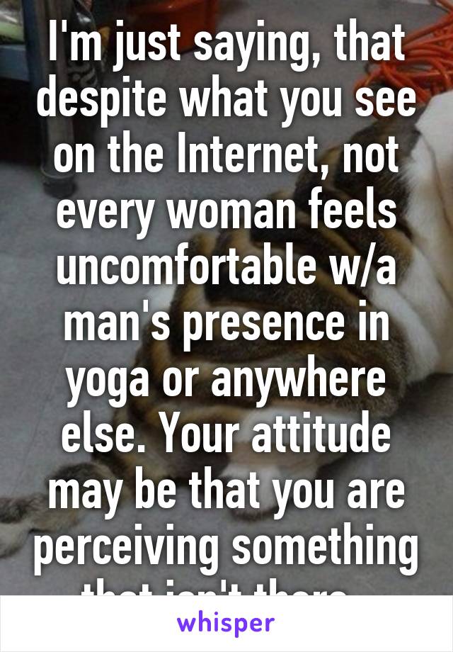 I'm just saying, that despite what you see on the Internet, not every woman feels uncomfortable w/a man's presence in yoga or anywhere else. Your attitude may be that you are perceiving something that isn't there. 