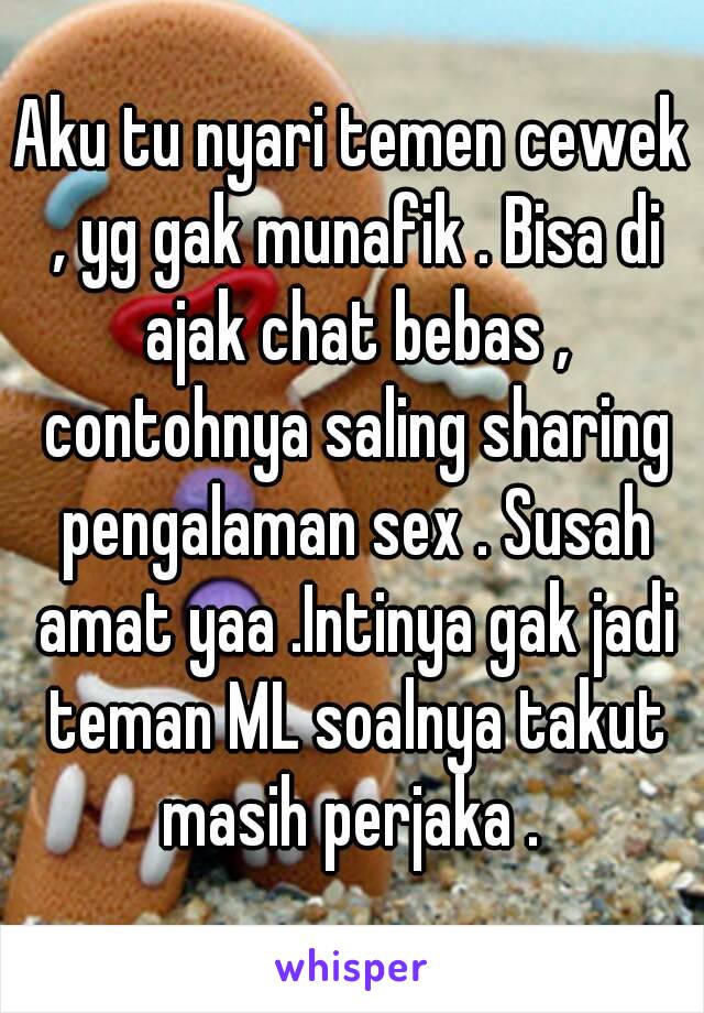 Aku tu nyari temen cewek , yg gak munafik . Bisa di ajak chat bebas , contohnya saling sharing pengalaman sex . Susah amat yaa .Intinya gak jadi teman ML soalnya takut masih perjaka . 