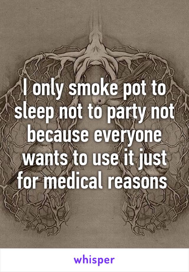 I only smoke pot to sleep not to party not because everyone wants to use it just for medical reasons 