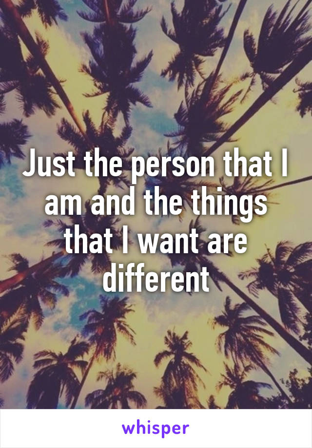 Just the person that I am and the things that I want are different