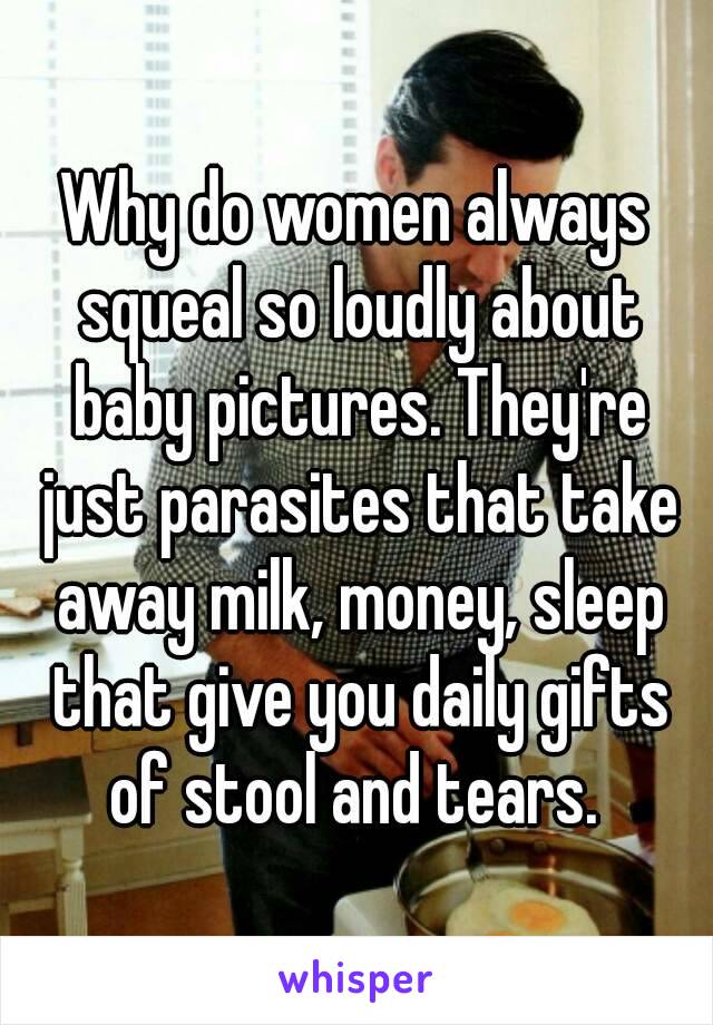 Why do women always squeal so loudly about baby pictures. They're just parasites that take away milk, money, sleep that give you daily gifts of stool and tears. 