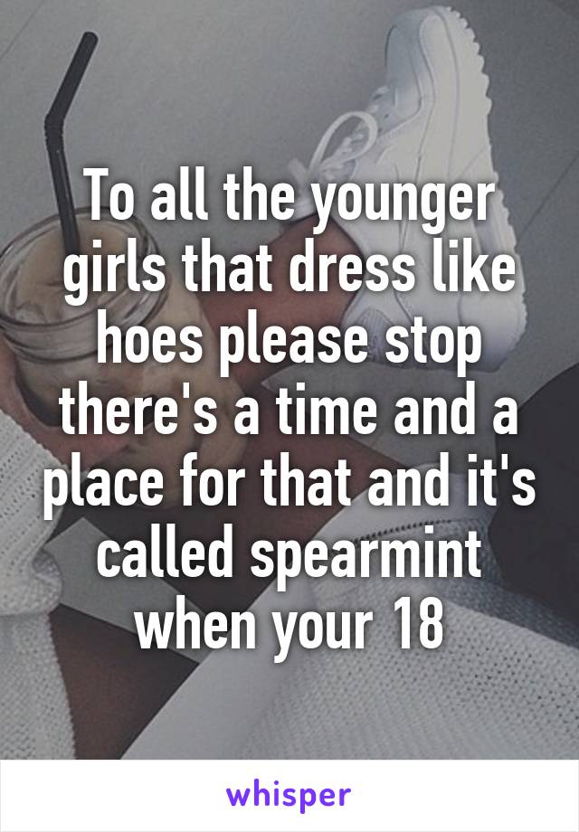 To all the younger girls that dress like hoes please stop there's a time and a place for that and it's called spearmint when your 18