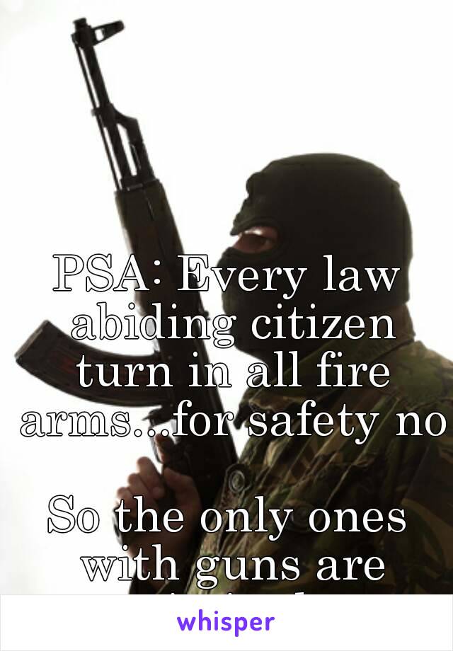 PSA: Every law abiding citizen turn in all fire arms...for safety no

So the only ones with guns are criminals.