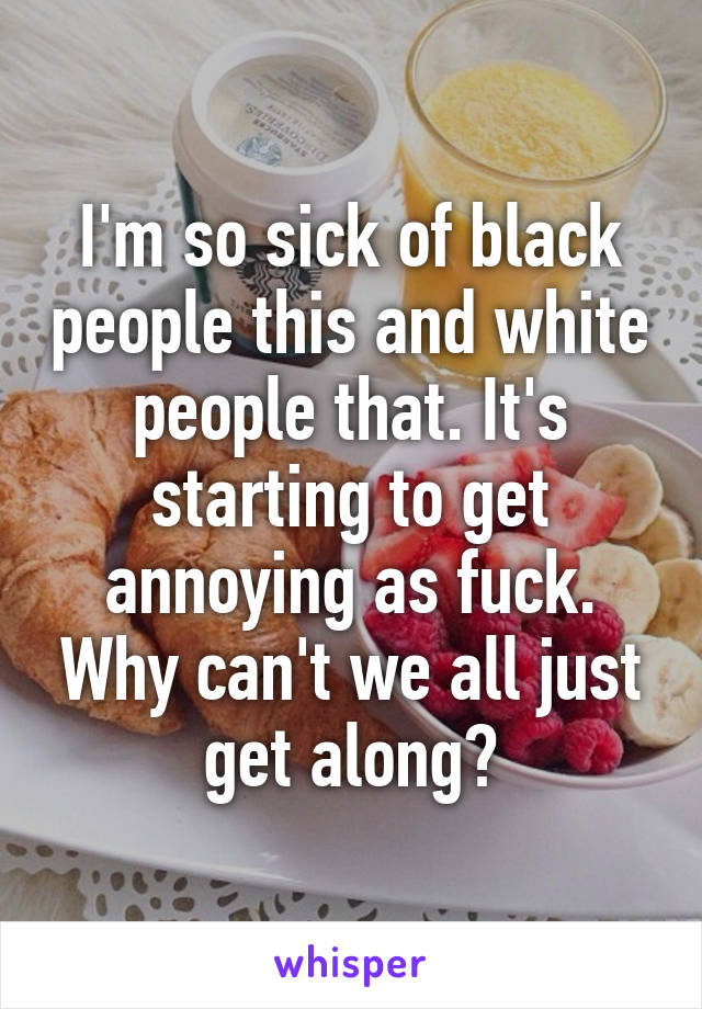 I'm so sick of black people this and white people that. It's starting to get annoying as fuck. Why can't we all just get along?