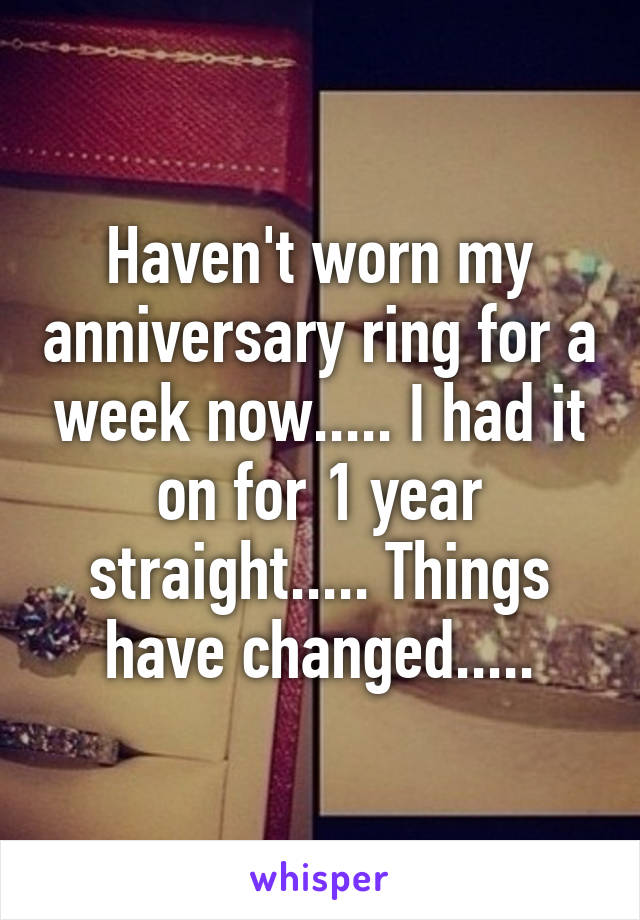 Haven't worn my anniversary ring for a week now..... I had it on for 1 year straight..... Things have changed.....