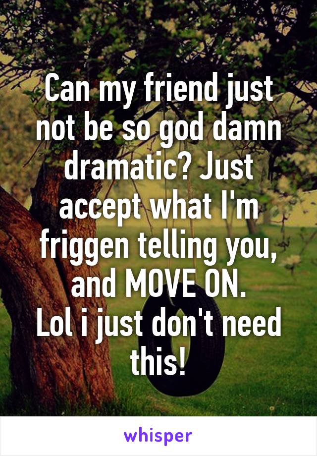 Can my friend just not be so god damn dramatic? Just accept what I'm friggen telling you, and MOVE ON.
Lol i just don't need this!