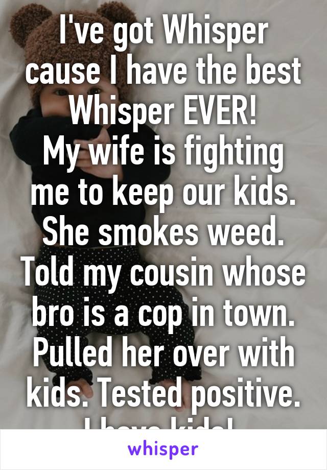 I've got Whisper cause I have the best Whisper EVER!
My wife is fighting me to keep our kids. She smokes weed. Told my cousin whose bro is a cop in town. Pulled her over with kids. Tested positive. I have kids! 