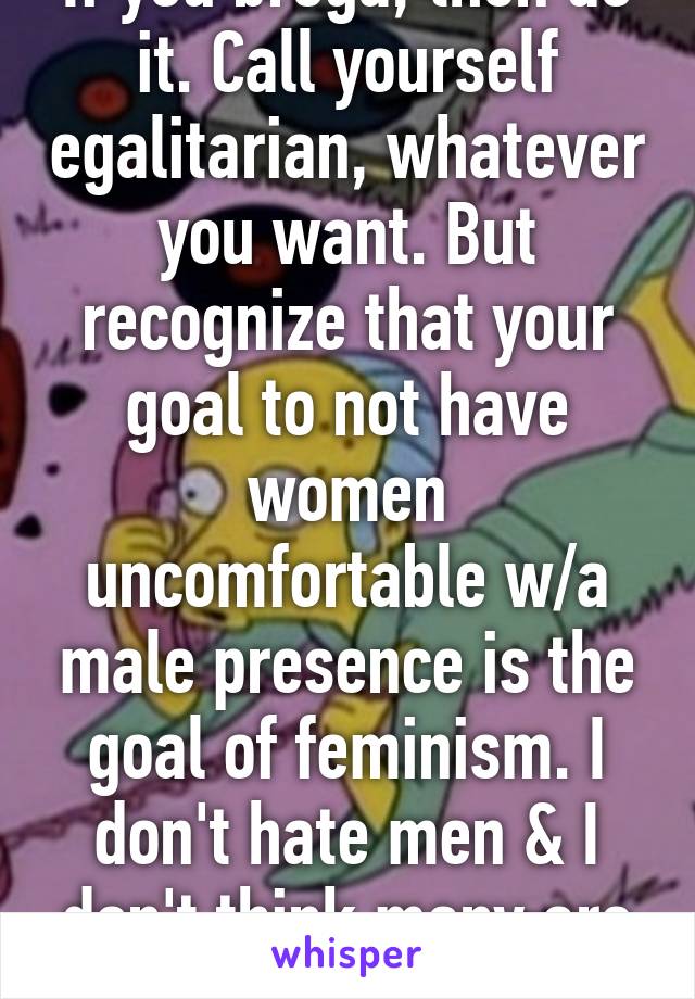 If you broga, then do it. Call yourself egalitarian, whatever you want. But recognize that your goal to not have women uncomfortable w/a male presence is the goal of feminism. I don't hate men & I don't think many are rapist 