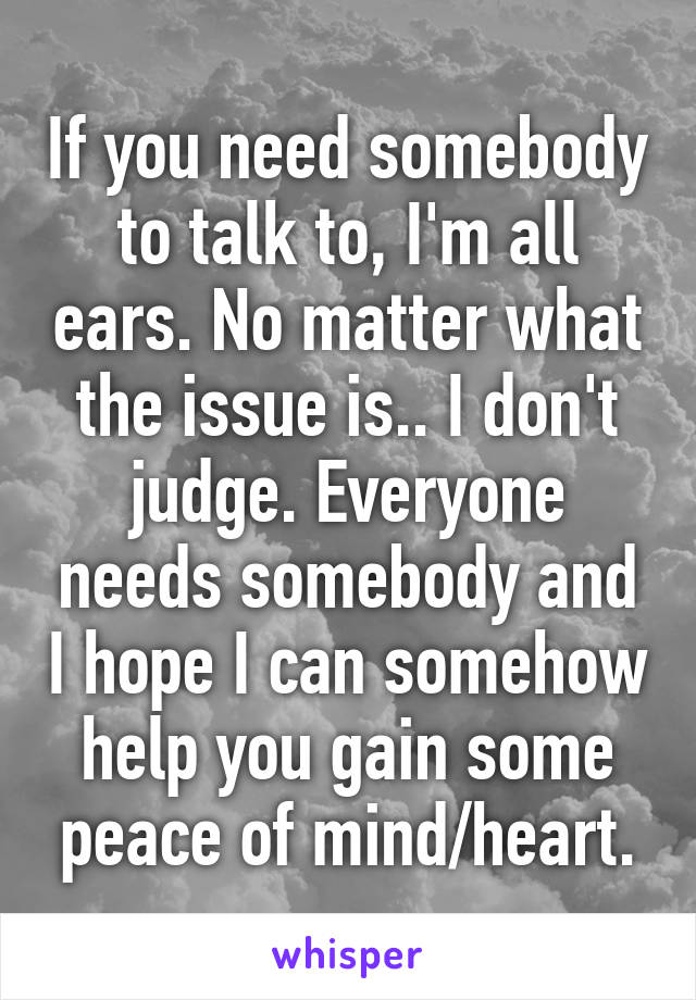 If you need somebody to talk to, I'm all ears. No matter what the issue is.. I don't judge. Everyone needs somebody and I hope I can somehow help you gain some peace of mind/heart.