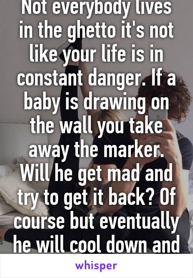 Not everybody lives in the ghetto it's not like your life is in constant danger. If a baby is drawing on the wall you take away the marker. Will he get mad and try to get it back? Of course but eventually he will cool down and give up