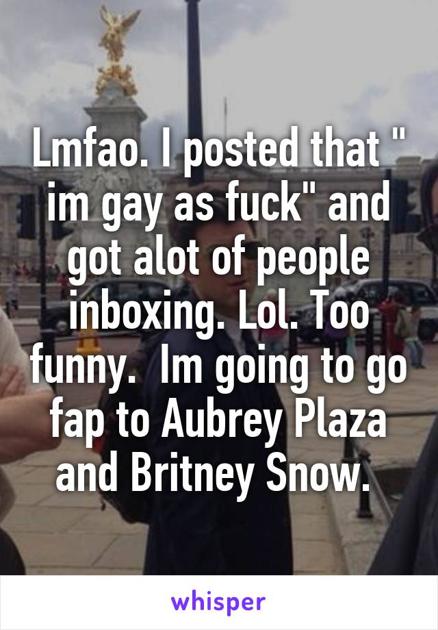 Lmfao. I posted that " im gay as fuck" and got alot of people inboxing. Lol. Too funny.  Im going to go fap to Aubrey Plaza and Britney Snow. 