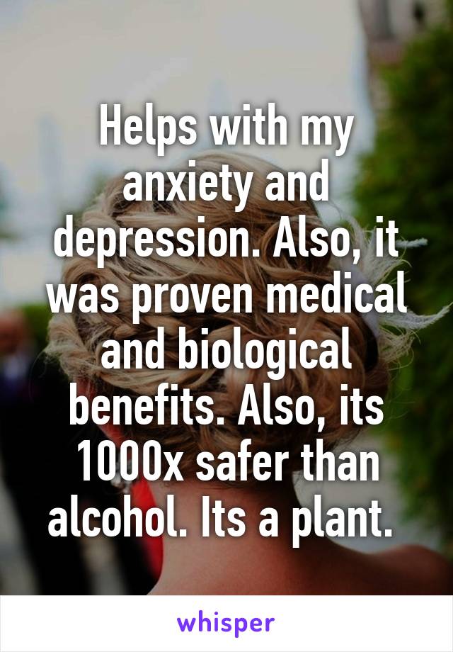 Helps with my anxiety and depression. Also, it was proven medical and biological benefits. Also, its 1000x safer than alcohol. Its a plant. 