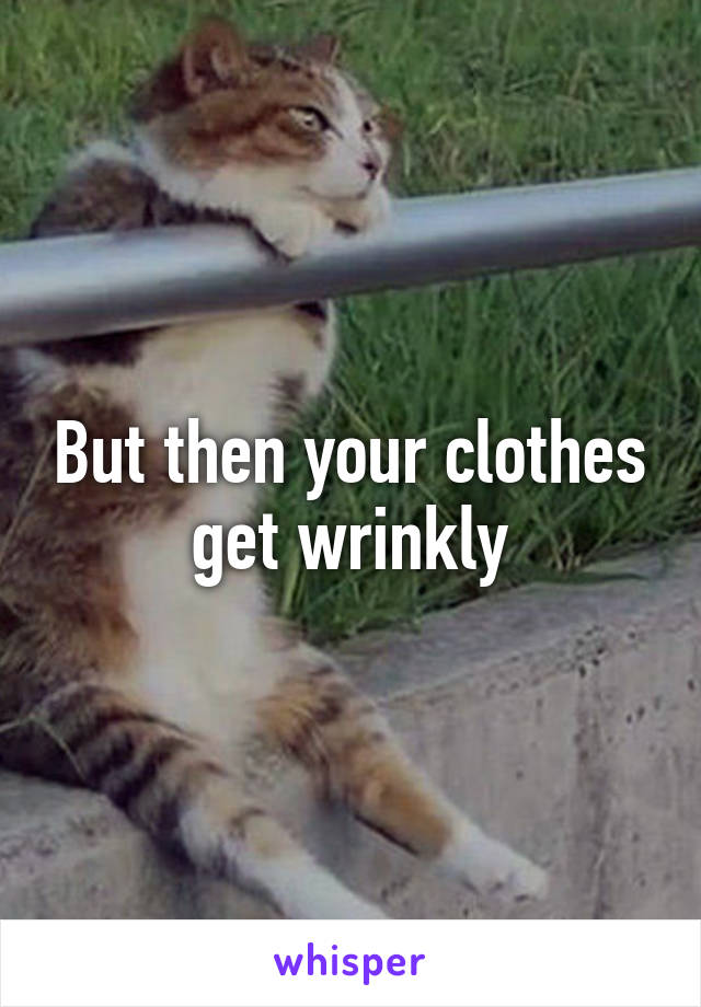 But then your clothes get wrinkly