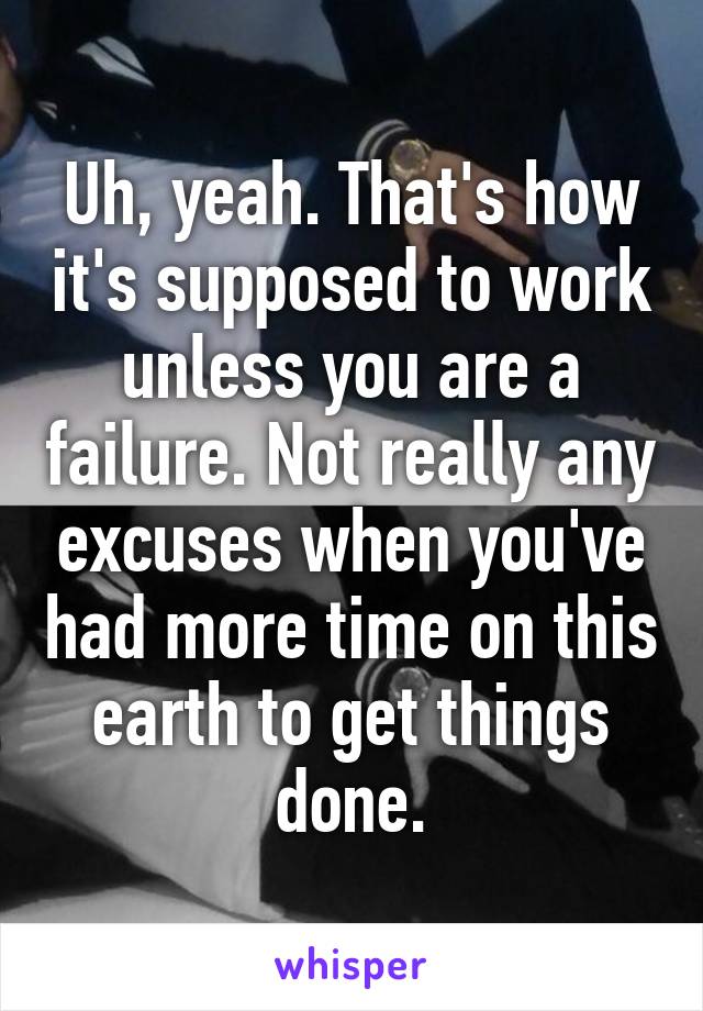 Uh, yeah. That's how it's supposed to work unless you are a failure. Not really any excuses when you've had more time on this earth to get things done.