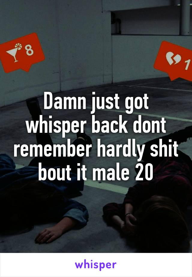 Damn just got whisper back dont remember hardly shit bout it male 20