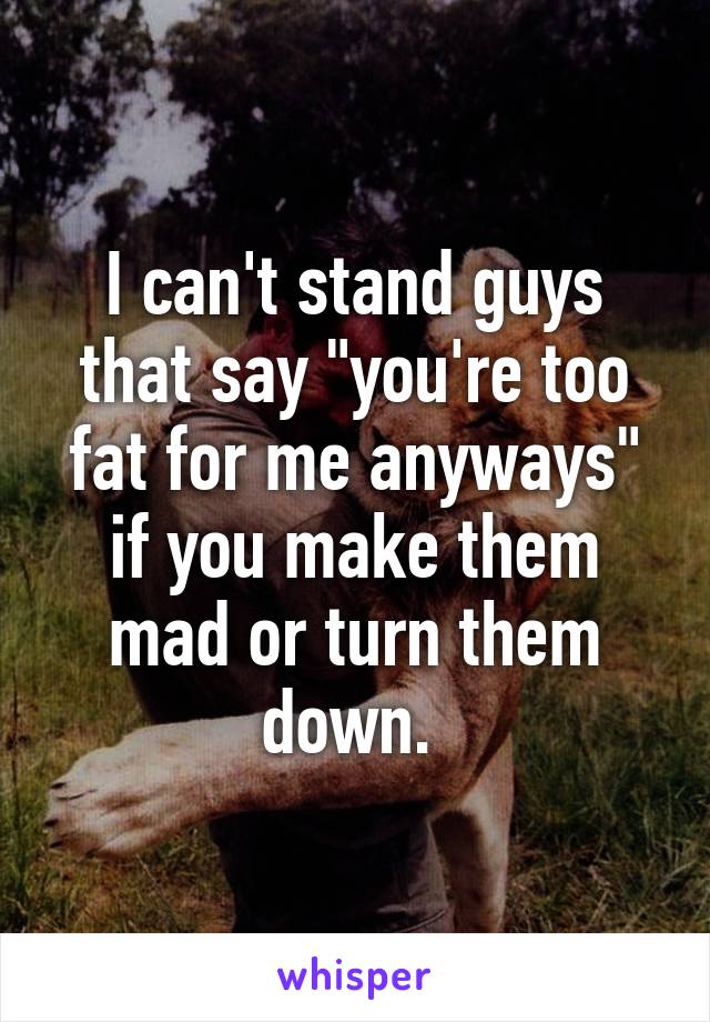 I can't stand guys that say "you're too fat for me anyways" if you make them mad or turn them down. 