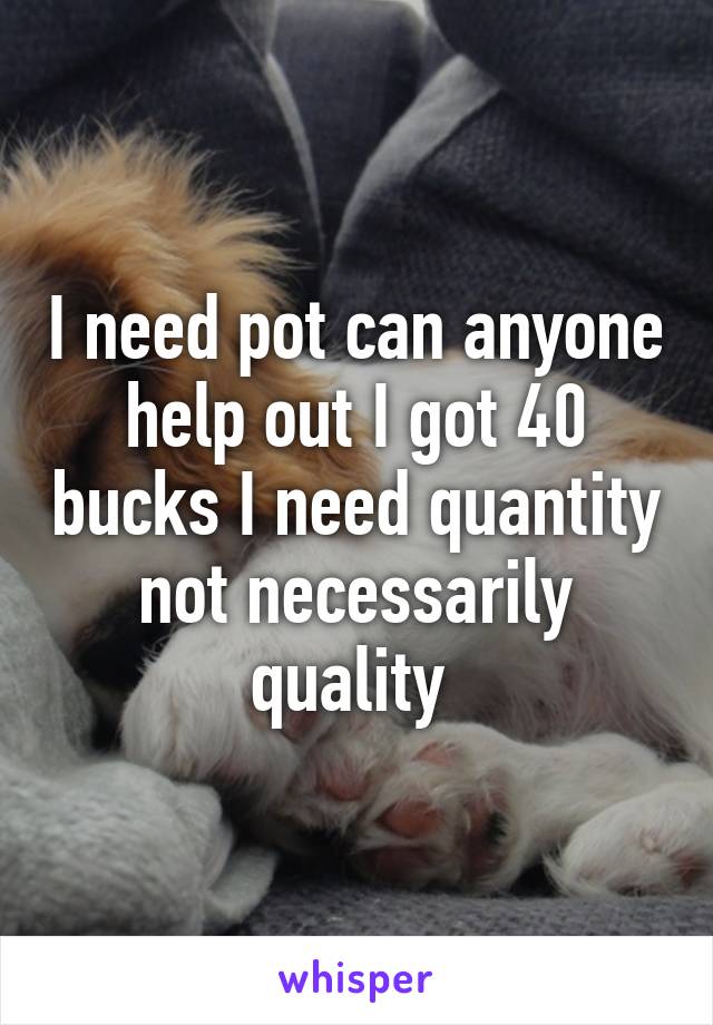 I need pot can anyone help out I got 40 bucks I need quantity not necessarily quality 