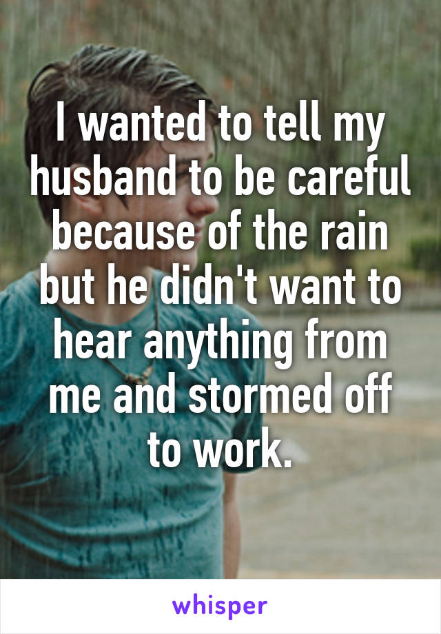 I wanted to tell my husband to be careful because of the rain but he didn't want to hear anything from me and stormed off to work.
