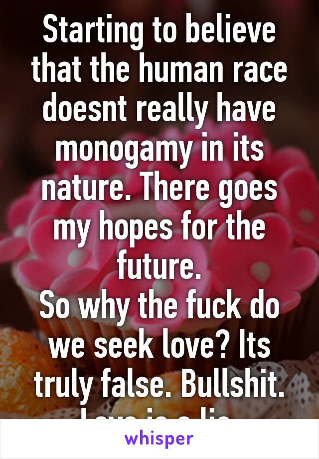 Starting to believe that the human race doesnt really have monogamy in its nature. There goes my hopes for the future.
So why the fuck do we seek love? Its truly false. Bullshit. Love is a lie.