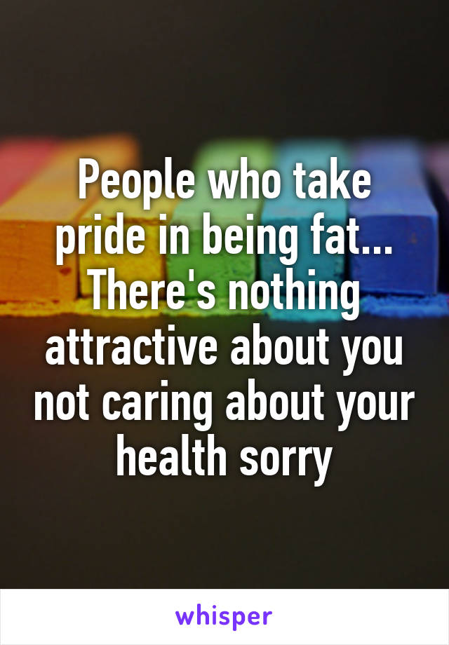 People who take pride in being fat... There's nothing attractive about you not caring about your health sorry