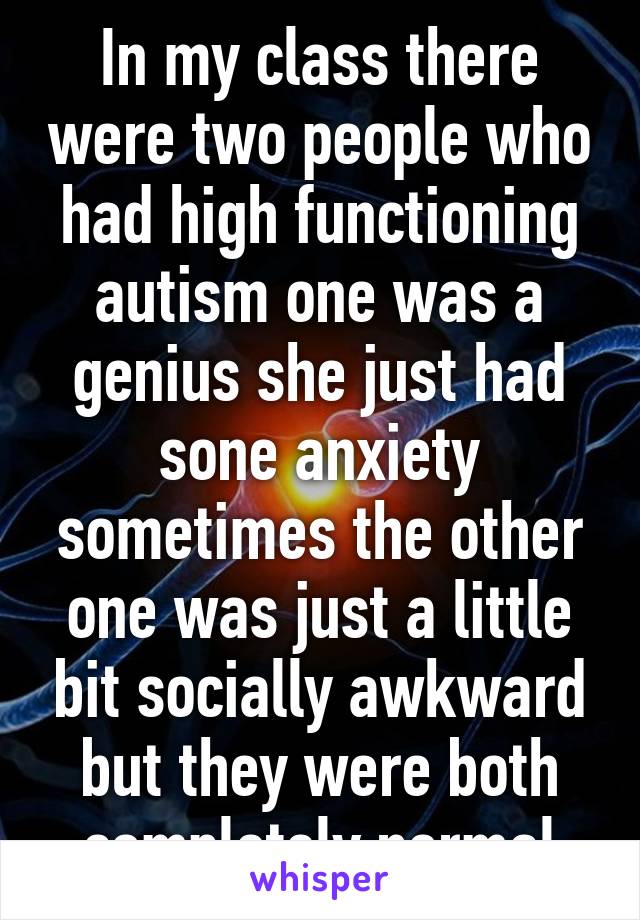 In my class there were two people who had high functioning autism one was a genius she just had sone anxiety sometimes the other one was just a little bit socially awkward but they were both completely normal