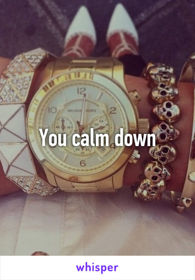 You calm down