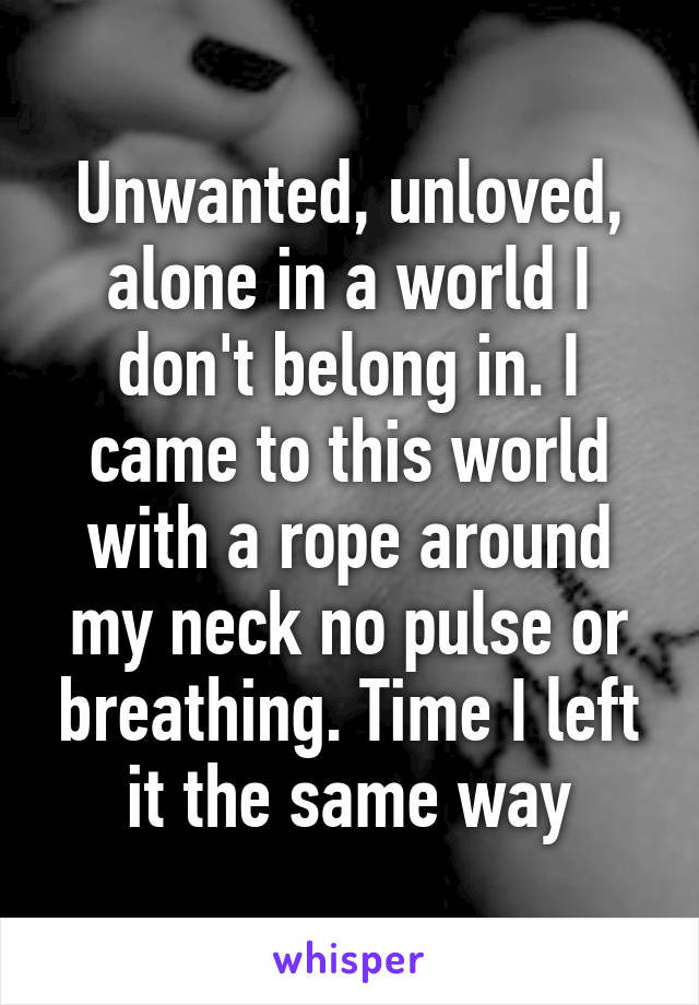 Unwanted, unloved, alone in a world I don't belong in. I came to this world with a rope around my neck no pulse or breathing. Time I left it the same way