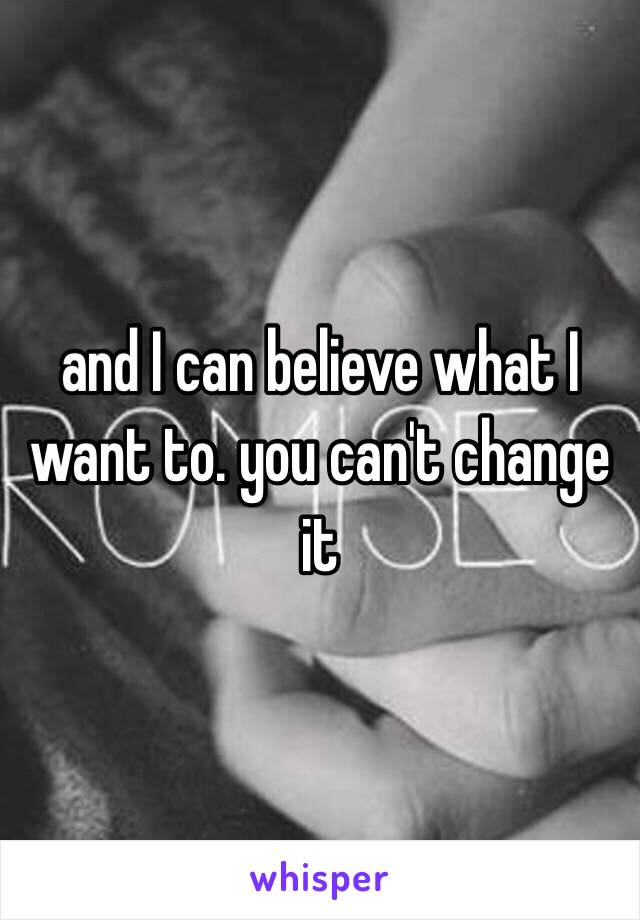 and I can believe what I want to. you can't change it 