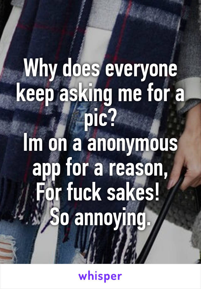 Why does everyone keep asking me for a pic?
Im on a anonymous app for a reason,
For fuck sakes! 
So annoying.