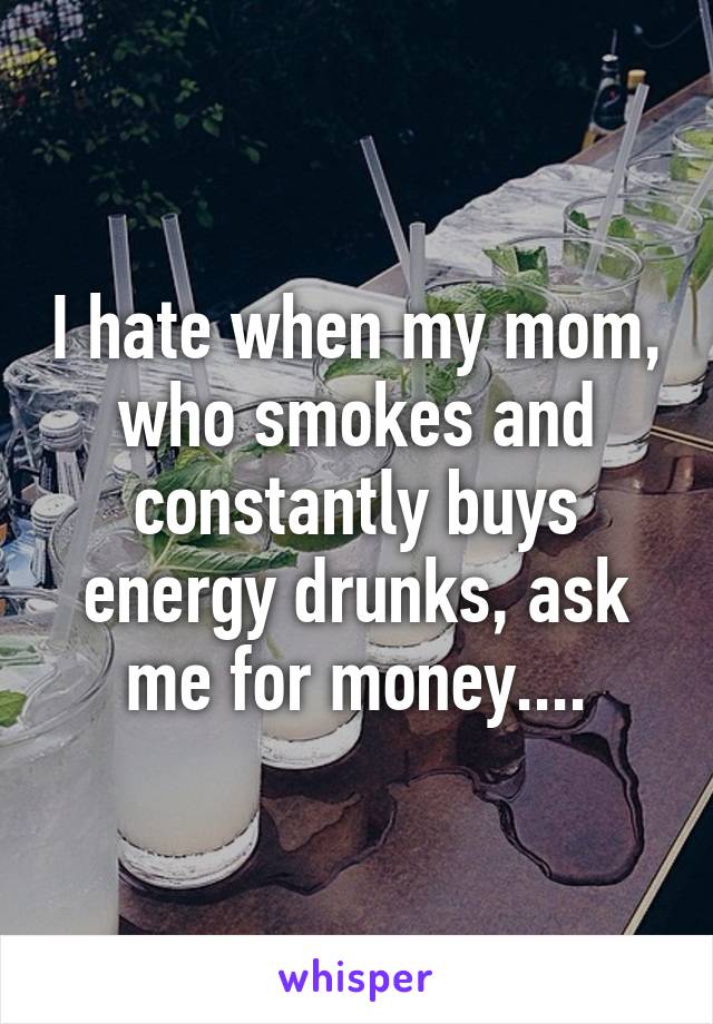 I hate when my mom, who smokes and constantly buys energy drunks, ask me for money....