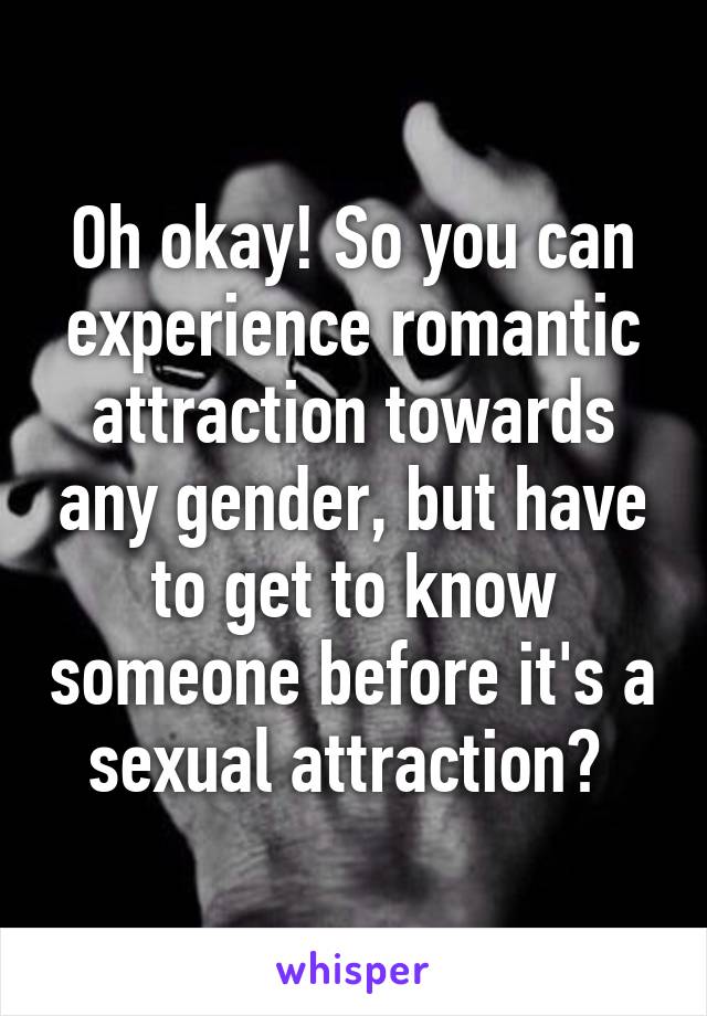 Oh okay! So you can experience romantic attraction towards any gender, but have to get to know someone before it's a sexual attraction? 