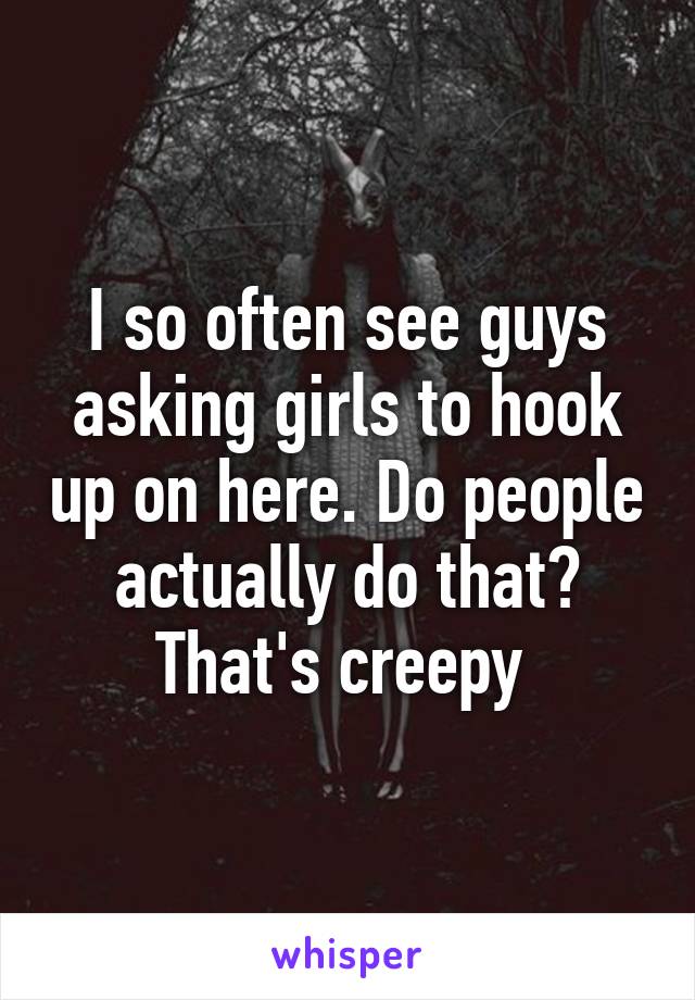 I so often see guys asking girls to hook up on here. Do people actually do that? That's creepy 