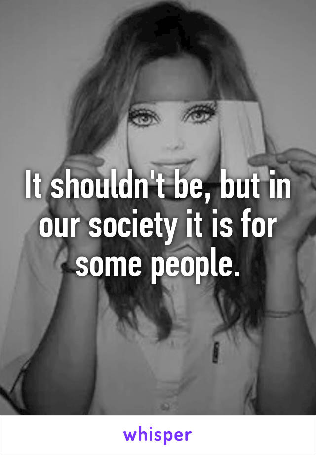 It shouldn't be, but in our society it is for some people.