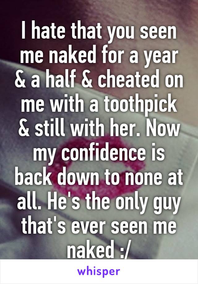 I hate that you seen me naked for a year & a half & cheated on me with a toothpick & still with her. Now my confidence is back down to none at all. He's the only guy that's ever seen me naked :/