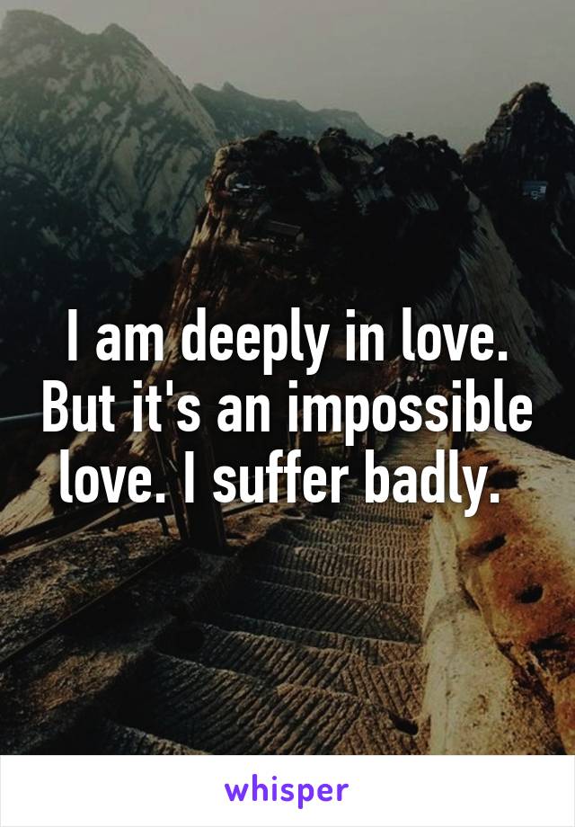 I am deeply in love. But it's an impossible love. I suffer badly. 