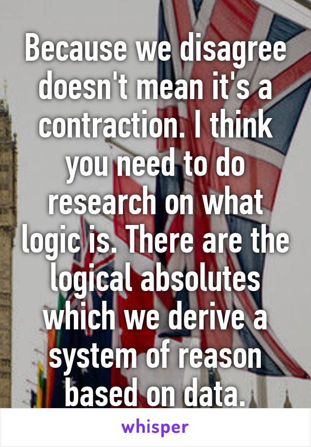 Because we disagree doesn't mean it's a contraction. I think you need to do research on what logic is. There are the logical absolutes which we derive a system of reason based on data.