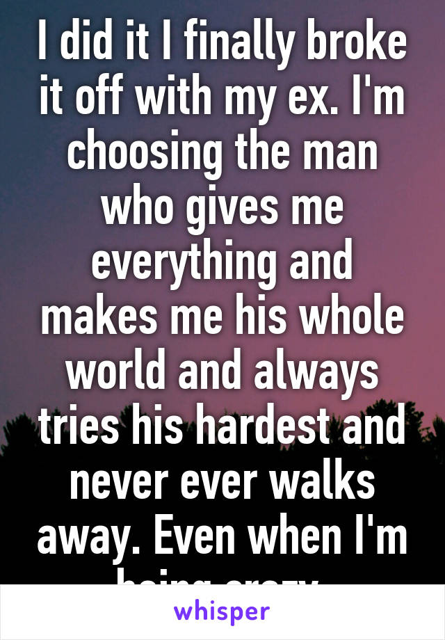 I did it I finally broke it off with my ex. I'm choosing the man who gives me everything and makes me his whole world and always tries his hardest and never ever walks away. Even when I'm being crazy.