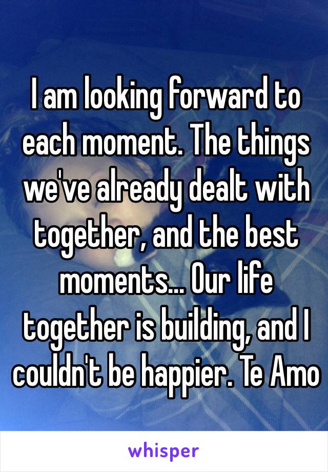 I am looking forward to each moment. The things we've already dealt with together, and the best moments... Our life together is building, and I couldn't be happier. Te Amo