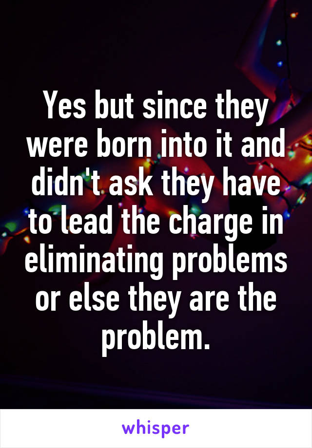 Yes but since they were born into it and didn't ask they have to lead the charge in eliminating problems or else they are the problem.